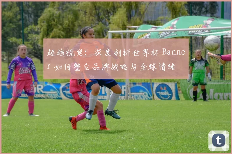 超越视觉:深度剖析世界杯 Banner 如何整合品牌战略与全球情绪