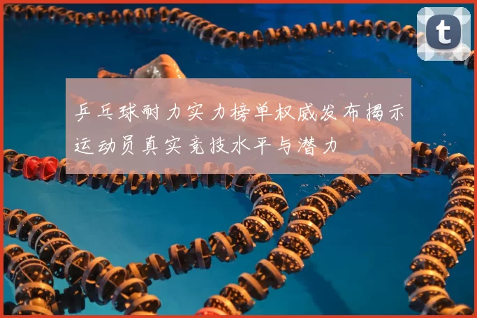 乒乓球耐力实力榜单权威发布揭示运动员真实竞技水平与潜力