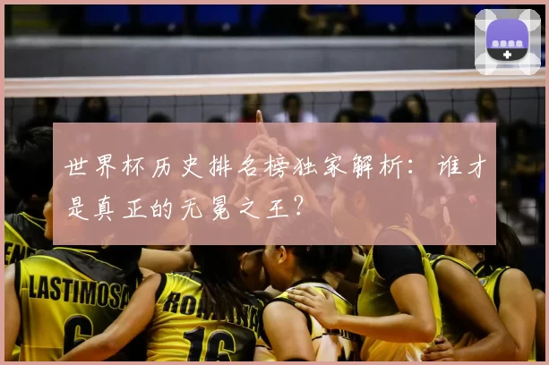 世界杯历史排名榜独家解析:谁才是真正的无冕之王?