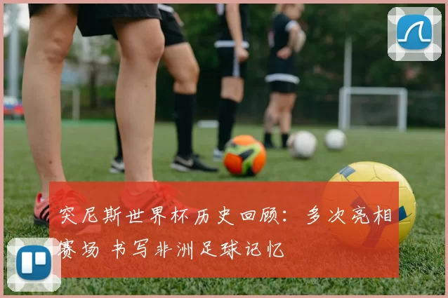 突尼斯世界杯历史回顾：多次亮相赛场 书写非洲足球记忆