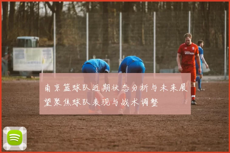 南京篮球队近期状态分析与未来展望聚焦球队表现与战术调整