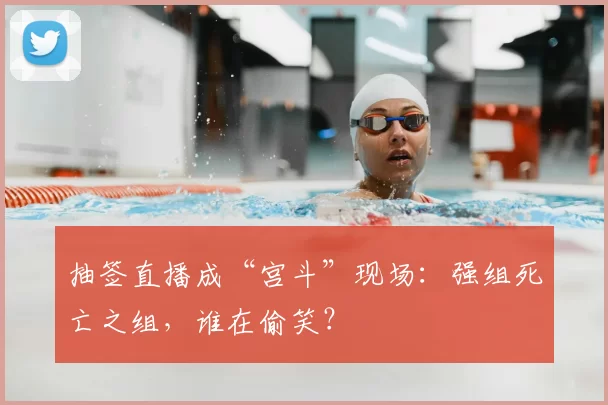 抽签直播成“宫斗”现场:强组死亡之组,谁在偷笑?